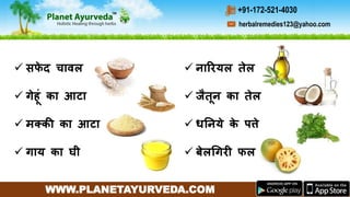 WWW.PLANETAYURVEDA.COM
herbalremedies123@yahoo.com
+91-172-521-4030
 सफे द चािल
 गेहूीं का आटा
 मक्की का आटा
 गाय का घी
 नाररयल तेल
 जैतून का तेल
 धननये के पत्ते
 र्बेलगगरी फल
 