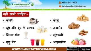 WWW.PLANETAYURVEDA.COM
herbalremedies123@yahoo.com
+91-172-521-4030
× कॉफी
× दूध और दूध के उत्पाद
× ममल्क शेक
× मृदु पेय
नहीीं खाने चाहहए:-
× काजू
× अखरोट
× मूींगफली
× आइसक्रीम
 
