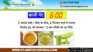 WWW.PLANETAYURVEDA.COM
herbalremedies123@yahoo.com
+91-172-521-4030
खाली पेट
1 चम्र्च र्ेथी / सौंफ के बीज, 1 गिलास पानी र्ें रातभर
गभिोए हुए, को छानकर / 1 कप लौकी का रस गपयें।
 