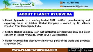 WWW.PLANETAYURVEDA.COM
 Planet Ayurveda is a leading herbal GMP certified manufacturing and
exporting brand of Krishna Herbal Company – owned by Dr. Vikram
Chauhan from Chandigarh, India.
 Krishna Herbal Company is an ISO 9001:2008 certified Company and sister
concern of Planet Ayurveda, which is US-FDA registered.
 Planet Ayurveda has distributors in various parts of the world and products
range over 200.
ABOUT PLANET AYURVEDA
herbalremedies123@yahoo.com
+91-172-521-4030
 