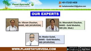 WWW.PLANETAYURVEDA.COM
Dr. Meenakshi Chauhan,
BAMS - Gold Medalist,
MD (Alt. Med.)
Dr. Madan Gulati,
BAMS - Gold Medalist,
MD (AYURVEDA)
Dr. Vikram Chauhan,
BAMS, MD (AYURVEDA)
OUR EXPERTS
herbalremedies123@yahoo.com
+91-172-521-4030
 
