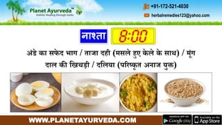 WWW.PLANETAYURVEDA.COM
herbalremedies123@yahoo.com
+91-172-521-4030
नाश्ता
अंडे का सफे द भाि / ताजा दही (र्सले हुए के ले के साथ) / र्ंि
दाल की गिचडी / दगलया (पररष्कृ त अनाज युक्त)
 
