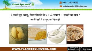 WWW.PLANETAYURVEDA.COM
herbalremedies123@yahoo.com
+91-172-521-4030
2 उबले हुए आल, गबना गछलके के / 1-2 चपाती + सब्जी या दाल /
ताजी दही / साबुदाना गिचडी
 