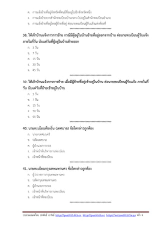 รวบรวมเผยแพรโดย ประพันธ เวารัมย http://pun2013.bth.cc http://pun9.bth.cc http://valrom2012.fix.gs หนา 9
ค. การแจ้งย้ายที่อยู่จังหวัดที่ตนมีชื่ออยู่ไปอีกจังหวัดหนึ่ง
ง. การแจ้งย้ายจากสํานักทะเบียนบ้านกลาง ไปอยู่ในสํานักทะเบียนอําเภอ
จ. การแจ้งย้ายที่อยู่โดยผู้ย้ายที่อยู่ ต่อนายทะเบียนผู้รับแจ้งแห่งท้องที่
**********************************
38. ให้เจ้าบ้านแจ้งการการย้าย กรณีมีผู้อยู่ในบ้านย้ายที่อยู่ออกจากบ้าน ต่อนายทะเบียนผู้รับแจ้ง
ภายในกี่วัน นับแต่วันที่ผู้อยู่ในบ้านย้ายออก
ก. 3 วัน
ข. 7 วัน
ค. 15 วัน
ง. 30 วัน
จ. 45 วัน
**********************************
39. ให้เจ้าบ้านแจ้งการการย้าย เมื่อมีผู้ย้ายที่อยู่เข้าอยู่ในบ้าน ต่อนายทะเบียนผู้รับแจ้ง ภายในกี่
วัน นับแต่วันที่ย้ายเข้าอยู่ในบ้าน
ก. 3 วัน
ข. 7 วัน
ค. 15 วัน
ง. 30 วัน
จ. 45 วัน
**********************************
40. นายทะเบียนท้องถิ่น (เทศบาล) ข้อใดกล่าวถูกต้อง
ก. นายกเทศมนตรี
ข. ปลัดเทศบาล
ค. ผู้อํานวยการกอง
ง. เจ้าหน้าที่บริหารงานทะเบียน
จ. เจ้าหน้าที่ทะเบียน
**********************************
41. นายทะเบียนกรุงเทพมหานคร ข้อใดกล่าวถูกต้อง
ก. ผู้ว่าราชการกรุงเทพมหานคร
ข. ปลัดกรุงเทพมหานคร
ค. ผู้อํานวยการกอง
ง. เจ้าหน้าที่บริหารงานทะเบียน
จ. เจ้าหน้าที่ทะเบียน
**********************************
 