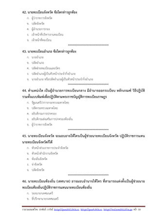 รวบรวมเผยแพรโดย ประพันธ เวารัมย http://pun2013.bth.cc http://pun9.bth.cc http://valrom2012.fix.gs หนา 10
42. นายทะเบียนจังหวัด ข้อใดกล่าวถูกต้อง
ก. ผู้ว่าราชการจังหวัด
ข. ปลัดจังหวัด
ค. ผู้อํานวยการกอง
ง. เจ้าหน้าที่บริหารงานทะเบียน
จ. เจ้าหน้าที่ทะเบียน
**********************************
43. นายทะเบียนอําเภอ ข้อใดกล่าวถูกต้อง
ก. นายอําเภอ
ข. ปลัดอําเภอ
ค. ปลัดฝ่ายทะเบียนและบัตร
ง. ปลัดอําเภอผู้เป็นหัวหน้าประจํากิ่งอําเภอ
จ. นายอําเภอ หรือปลัดอําเภอผู้เป็นหัวหน้าประจํากิ่งอําเภอ
**********************************
44. ตําแหน่งใด เป็นผู้อํานวยการทะเบียนกลาง มีอํานาจออกระเบียบ หลักเกณฑ์ วิธีปฏิบัติ
รวมทั้งแบบพิมพ์เพื่อปฏิบัติตามพระราชบัญญัติการทะเบียนราษฎร
ก. รัฐมนตรีว่าการกระทรวงมหาดไทย
ข. ปลัดกระทรวงมหาดไทย
ค. อธิบดีกรมการปกครอง
ง. อธิบดีกรมส่งเสริมการปกครองท้องถิ่น
จ. ผู้ว่าราชการจังหวัด
**********************************
45. นายทะเบียนจังหวัด จะมอบอาจให้ใครเป็นผู้ช่วยนายทะเบียนจังหวัด ปฏิบัติราชการแทน
นายทะเบียนจังหวัดก็ได้
ก. หัวหน้าส่วนราชการประจําจังหวัด
ข. หัวหน้าสํานักงานจังหวัด
ค. ท้องถิ่นจังหวัด
ง. จ่าจังหวัด
จ. ปลัดจังหวัด
**********************************
46. นายทะเบียนท้องถิ่น (เทศบาล) อาจมอบอํานาจให้ใคร ที่สามารถแต่งตั้งเป็นผู้ช่วยนาย
ทะเบียนท้องถิ่นปฏิบัติราชการแทนนายทะเบียนท้องถิ่น
ก. รองนายกเทศมนตรี
ข. ที่ปรึกษานายกเทศมนตรี
 