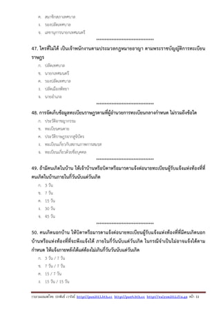 รวบรวมเผยแพรโดย ประพันธ เวารัมย http://pun2013.bth.cc http://pun9.bth.cc http://valrom2012.fix.gs หนา 11
ค. สมาชิกสภาเทศบาล
ง. รองปลัดเทศบาล
จ. เลขานุการนายกเทศมนตรี
**********************************
47. ใครที่ไม่ได้ เป็นเจ้าพนักงานตามประมวลกฎหมายอาญา ตามพระราชบัญญัติการทะเบียน
ราษฎร
ก. ปลัดเทศบาล
ข. นายกเทศมนตรี
ค. รองปลัดเทศบาล
ง. ปลัดเมืองพัทยา
จ. นายอําเภอ
**********************************
48. การจัดเก็บข้อมูลทะเบียนราษฎรตามที่ผู้อํานวยการทะเบียนกลางกําหนด ไม่รวมถึงข้อใด
ก. ประวัติอาชญากรรม
ข. ทะเบียนคนตาย
ค. ประวัติราษฎรจากสูจิบัตร
ง. ทะเบียนเกี่ยวกับสถานภาพการสมรส
จ. ทะเบียนเกี่ยวด้วยชื่อบุคคล
**********************************
49. ถ้ามีคนเกิดในบ้าน ให้เจ้าบ้านหรือบิดาหรือมารดาแจ้งต่อนายทะเบียนผู้รับแจ้งแห่งท้องที่ที่
คนเกิดในบ้านภายในกี่วันนับแต่วันเกิด
ก. 3 วัน
ข. 7 วัน
ค. 15 วัน
ง. 30 วัน
จ. 45 วัน
**********************************
50. คนเกิดนอกบ้าน ให้บิดาหรือมารดาแจ้งต่อนายทะเบียนผู้รับแจ้งแห่งท้องที่ที่มีคนเกิดนอก
บ้านหรือแห่งท้องที่ที่จะพึงแจ้งได้ ภายในกี่วันนับแต่วันเกิด ในกรณีจําเป็นไม่อาจแจ้งได้ตาม
กําหนด ให้แจ้งภายหลังได้แต่ต้องไม่เกินกี่วันวันนับแต่วันเกิด
ก. 3 วัน / 7 วัน
ข. 7 วัน / 7 วัน
ค. 15 / 7 วัน
ง. 15 วัน / 15 วัน
 