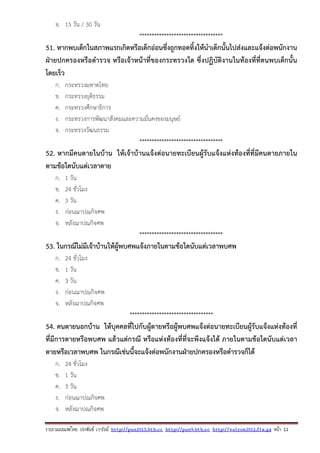 รวบรวมเผยแพรโดย ประพันธ เวารัมย http://pun2013.bth.cc http://pun9.bth.cc http://valrom2012.fix.gs หนา 12
จ. 15 วัน / 30 วัน
**********************************
51. หากพบเด็กในสภาพแรกเกิดหรือเด็กอ่อนซึ่งถูกทอดทิ้งให้นําเด็กนั้นไปส่งและแจ้งต่อพนักงาน
ฝ่ายปกครองหรือตํารวจ หรือเจ้าหน้าที่ของกระทรวงใด ซึ่งปฏิบัติงานในท้องที่ที่ตนพบเด็กนั้น
โดยเร็ว
ก. กระทรวงมหาดไทย
ข. กระทรวงยุติธรรม
ค. กระทรวงศึกษาธิการ
ง. กระทรวงการพัฒนาสังคมและความมั่นคงของมนุษย์
จ. กระทรวงวัฒนธรรม
**********************************
52. หากมีคนตายในบ้าน ให้เจ้าบ้านแจ้งต่อนายทะเบียนผู้รับแจ้งแห่งท้องที่ที่มีคนตายภายใน
ตามข้อใดนับแต่เวลาตาย
ก. 1 วัน
ข. 24 ชั่วโมง
ค. 3 วัน
ง. ก่อนฌาปณกิจศพ
จ. หลังฌาปณกิจศพ
**********************************
53. ในกรณีไม่มีเจ้าบ้านให้ผู้พบศพแจ้งภายในตามข้อใดนับแต่เวลาพบศพ
ก. 24 ชั่วโมง
ข. 1 วัน
ค. 3 วัน
ง. ก่อนฌาปณกิจศพ
จ. หลังฌาปณกิจศพ
**********************************
54. คนตายนอกบ้าน ให้บุคคลที่ไปกับผู้ตายหรือผู้พบศพแจ้งต่อนายทะเบียนผู้รับแจ้งแห่งท้องที่
ที่มีการตายหรือพบศพ แล้วแต่กรณี หรือแห่งท้องที่ที่จะพึงแจ้งได้ ภายในตามข้อใดนับแต่เวลา
ตายหรือเวลาพบศพ ในกรณีเช่นนี้จะแจ้งต่อพนักงานฝ่ายปกครองหรือตํารวจก็ได้
ก. 24 ชั่วโมง
ข. 1 วัน
ค. 3 วัน
ง. ก่อนฌาปณกิจศพ
จ. หลังฌาปณกิจศพ
 