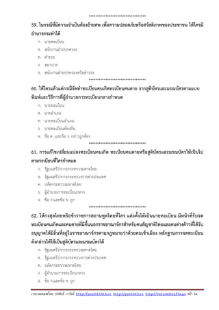 รวบรวมเผยแพรโดย ประพันธ เวารัมย http://pun2013.bth.cc http://pun9.bth.cc http://valrom2012.fix.gs หนา 14
**********************************
59. ในกรณีที่มีความจําเป็นต้องย้ายศพ เพื่อความปลอดภัยหรือสวัสดิภาพของประชาชน ให้ใครมี
อํานาจกระทําได้
ก. นายทะเบียน
ข. พนักงานฝ่ายปกครอง
ค. ตํารวจ
ง. พยาบาล
จ. พนักงานฝ่ายปกครองหรือตํารวจ
**********************************
60. ให้ใครแล้วแต่กรณีจัดทําทะเบียนคนเกิดทะเบียนคนตาย จากสูติบัตรและมรณบัตรตามแบบ
พิมพ์และวิธีการที่ผู้อํานวยการทะเบียนกลางกําหนด
ก. นายทะเบียน
ข. นายอําเภอ
ค. นายทะเบียนอําเภอ
ง. นายทะเบียนท้องถิ่น
จ. ข้อ ค. และข้อ ง. กล่าวถูกต้อง
**********************************
61. การแก้ไขเปลี่ยนแปลงทะเบียนคนเกิด ทะเบียนคนตายหรือสูติบัตรและมรณบัตรให้เป็นไป
ตามระเบียบที่ใครกําหนด
ก. รัฐมนตรีว่าการกระทรวงมหาดไทย
ข. รัฐมนตรีว่าการกระทรวงการต่างประเทศ
ค. ปลัดกระทรวงมหาดไทย
ง. ผู้อํานวยการทะเบียนกลาง
จ. ข้อ ก.และข้อ ข. ถูก
**********************************
62. ให้กงสุลไทยหรือข้าราชการสถานทูตไทยที่ใคร แต่งตั้งให้เป็นนายทะเบียน มีหน้าที่รับจด
ทะเบียนคนเกิดและคนตายที่มีขึ้นนอกราชอาณาจักรสําหรับคนสัญชาติไทยและคนต่างด้าวที่ได้รับ
อนุญาตให้มีถิ่นที่อยู่ในราชอาณาจักรตามกฎหมายว่าด้วยคนเข้าเมือง หลักฐานการจดทะเบียน
ดังกล่าวให้ใช้เป็นสูติบัตรและมรณบัตรได้
ก. รัฐมนตรีว่าการกระทรวงมหาดไทย
ข. รัฐมนตรีว่าการกระทรวงการต่างประเทศ
ค. ปลัดกระทรวงมหาดไทย
ง. ผู้อํานวยการทะเบียนกลาง
จ. ข้อ ก.และข้อ ข. ถูก
 