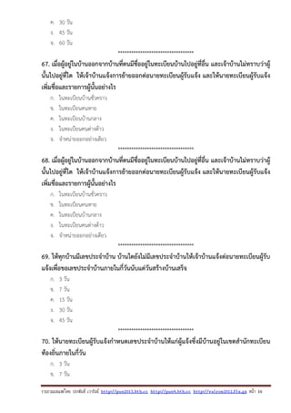 รวบรวมเผยแพรโดย ประพันธ เวารัมย http://pun2013.bth.cc http://pun9.bth.cc http://valrom2012.fix.gs หนา 16
ค. 30 วัน
ง. 45 วัน
จ. 60 วัน
**********************************
67. เมื่อผู้อยู่ในบ้านออกจากบ้านที่ตนมีชื่ออยู่ในทะเบียนบ้านไปอยู่ที่อื่น และเจ้าบ้านไม่ทราบว่าผู้
นั้นไปอยู่ที่ใด ให้เจ้าบ้านแจ้งการย้ายออกต่อนายทะเบียนผู้รับแจ้ง และให้นายทะเบียนผู้รับแจ้ง
เพิ่มชื่อและรายการผู้นั้นอย่างไร
ก. ในทะเบียนบ้านชั่วคราว
ข. ในทะเบียนคนหาย
ค. ในทะเบียนบ้านกลาง
ง. ในทะเบียนคนต่างด้าว
จ. จําหน่ายออกอย่างเดียว
**********************************
68. เมื่อผู้อยู่ในบ้านออกจากบ้านที่ตนมีชื่ออยู่ในทะเบียนบ้านไปอยู่ที่อื่น และเจ้าบ้านไม่ทราบว่าผู้
นั้นไปอยู่ที่ใด ให้เจ้าบ้านแจ้งการย้ายออกต่อนายทะเบียนผู้รับแจ้ง และให้นายทะเบียนผู้รับแจ้ง
เพิ่มชื่อและรายการผู้นั้นอย่างไร
ก. ในทะเบียนบ้านชั่วคราว
ข. ในทะเบียนคนหาย
ค. ในทะเบียนบ้านกลาง
ง. ในทะเบียนคนต่างด้าว
จ. จําหน่ายออกอย่างเดียว
**********************************
69. ให้ทุกบ้านมีเลขประจําบ้าน บ้านใดยังไม่มีเลขประจําบ้านให้เจ้าบ้านแจ้งต่อนายทะเบียนผู้รับ
แจ้งเพื่อขอเลขประจําบ้านภายในกี่วันนับแต่วันสร้างบ้านเสร็จ
ก. 3 วัน
ข. 7 วัน
ค. 15 วัน
ง. 30 วัน
จ. 45 วัน
**********************************
70. ให้นายทะเบียนผู้รับแจ้งกําหนดเลขประจําบ้านให้แก่ผู้แจ้งซึ่งมีบ้านอยู่ในเขตสํานักทะเบียน
ท้องถิ่นภายในกี่วัน
ก. 3 วัน
ข. 7 วัน
 
