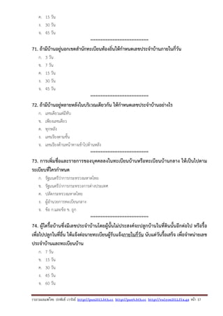 รวบรวมเผยแพรโดย ประพันธ เวารัมย http://pun2013.bth.cc http://pun9.bth.cc http://valrom2012.fix.gs หนา 17
ค. 15 วัน
ง. 30 วัน
จ. 45 วัน
**********************************
71. ถ้ามีบ้านอยู่นอกเขตสํานักทะเบียนท้องถิ่นให้กําหนดเลขประจําบ้านภายในกี่วัน
ก. 3 วัน
ข. 7 วัน
ค. 15 วัน
ง. 30 วัน
จ. 45 วัน
**********************************
72. ถ้ามีบ้านอยู่หลายหลังในบริเวณเดียวกัน ให้กําหนดเลขประจําบ้านอย่างไร
ก. เลขเดียวแต่มีทับ
ข. เพียงเลขเดียว
ค. ทุกหลัง
ง. เลขเรียงตามชั้น
จ. เลขเรียงด้านหน้าทางเข้าไปด้านหลัง
**********************************
73. การเพิ่มชื่อและรายการของบุคคลลงในทะเบียนบ้านหรือทะเบียนบ้านกลาง ให้เป็นไปตาม
ระเบียบที่ใครกําหนด
ก. รัฐมนตรีว่าการกระทรวงมหาดไทย
ข. รัฐมนตรีว่าการกระทรวงการต่างประเทศ
ค. ปลัดกระทรวงมหาดไทย
ง. ผู้อํานวยการทะเบียนกลาง
จ. ข้อ ก.และข้อ ข. ถูก
**********************************
74. ผู้ใดรื้อบ้านซึ่งมีเลขประจําบ้านโดยผู้นั้นไม่ประสงค์จะปลูกบ้านในที่ดินนั้นอีกต่อไป หรือรื้อ
เพื่อไปปลูกในที่อื่น ให้แจ้งต่อนายทะเบียนผู้รับแจ้งภายในกี่วัน นับแต่วันรื้อเสร็จ เพื่อจําหน่ายเลข
ประจําบ้านและทะเบียนบ้าน
ก. 7 วัน
ข. 15 วัน
ค. 30 วัน
ง. 45 วัน
จ. 60 วัน
 