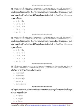 รวบรวมเผยแพรโดย ประพันธ เวารัมย http://pun2013.bth.cc http://pun9.bth.cc http://valrom2012.fix.gs หนา 18
**********************************
75. การย้ายบ้านซึ่งเคลื่อนย้ายได้ หรือการย้ายแพหรือเรือหรือยานพาหนะอื่นซึ่งใช้เป็นที่อยู่
ประจําไปอยู่หรือจอด ณ ที่อื่น ถ้าอยู่หรือจอดเกินกี่วัน เจ้าบ้านต้องแจ้งการย้ายออกและย้ายเข้า
ต่อนายทะเบียนผู้รับแจ้งแห่งท้องที่ที่ไปอยู่หรือจอดใหม่ภายในกี่วันนับแต่วันครบกําหนดตาม
กฎหมายกําหนด
ก. 90 วัน / 7 วัน
ข. 180 วัน / 15 วัน
ค. 180 วัน / 30 วัน
ง. 190 วัน / 15 วัน
จ. 365 วัน / 15 วัน
**********************************
76. การย้ายบ้านซึ่งเคลื่อนย้ายได้ หรือการย้ายแพหรือเรือหรือยานพาหนะอื่นซึ่งใช้เป็นที่อยู่
ประจําไปอยู่หรือจอด ณ ที่อื่น ถ้าอยู่หรือจอดเกินกี่วัน เจ้าบ้านต้องแจ้งการย้ายออกและย้ายเข้า
ต่อนายทะเบียนผู้รับแจ้งแห่งท้องที่ที่ไปอยู่หรือจอดใหม่ภายในกี่วันนับแต่วันครบกําหนดตาม
กฎหมายกําหนด
ก. 90 วัน / 7 วัน
ข. 180 วัน / 15 วัน
ค. 180 วัน / 30 วัน
ง. 190 วัน / 15 วัน
จ. 365 วัน / 15 วัน
**********************************
77. เพื่อประโยชน์ของการทะเบียนราษฎร ให้มีการสํารวจตรวจสอบทะเบียนราษฎรบางท้องที่
หรือทั่วราชอาณาจักรได้โดยตราเป็นกฎหมายใด
ก. พระราชบัญญัติ
ข. พระราชกําหนด
ค. พระราชกฤษฎีกา
ง. กฎกระทรวง
จ. ประกาศกระทรวง
**********************************
78.ให้ผู้อํานวยการทะเบียนกลางรวบรวมรายงานยอดจํานวนราษฎรทั่วราชอาณาจักรที่มีอยู่ใน
วันที่เท่าใดของปีที่ล่วงมา
ก. 30 มิถุนายน
ข. 31 กรกฎาคม
ค. 31 สิงหาคม
 
