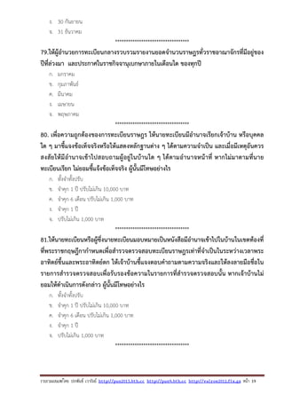 รวบรวมเผยแพรโดย ประพันธ เวารัมย http://pun2013.bth.cc http://pun9.bth.cc http://valrom2012.fix.gs หนา 19
ง. 30 กันยายน
จ. 31 ธันวาคม
**********************************
79.ให้ผู้อํานวยการทะเบียนกลางรวบรวมรายงานยอดจํานวนราษฎรทั่วราชอาณาจักรที่มีอยู่ของ
ปีที่ล่วงมา และประกาศในราชกิจจานุเบกษาภายในเดือนใด ของทุกปี
ก. มกราคม
ข. กุมภาพันธ์
ค. มีนาคม
ง. เมษายน
จ. พฤษภาคม
**********************************
80. เพื่อความถูกต้องของการทะเบียนราษฎร ให้นายทะเบียนมีอํานาจเรียกเจ้าบ้าน หรือบุคคล
ใด ๆ มาชี้แจงข้อเท็จจริงหรือให้แสดงหลักฐานต่าง ๆ ได้ตามความจําเป็น และเมื่อมีเหตุอันควร
สงสัยให้มีอํานาจเข้าไปสอบถามผู้อยู่ในบ้านใด ๆ ได้ตามอํานาจหน้าที่ หากไม่มาตามที่นาย
ทะเบียนเรียก ไม่ยอมชี้แจ้งข้อเท็จจริง ผู้นั้นมีโทษอย่างไร
ก. ทั้งจําทั้งปรับ
ข. จําคุก 1 ปี ปรับไม่เกิน 10,000 บาท
ค. จําคุก 6 เดือน ปรับไม่เกิน 1,000 บาท
ง. จําคุก 1 ปี
จ. ปรับไม่เกิน 1,000 บาท
**********************************
81.ให้นายทะเบียนหรือผู้ซึ่งนายทะเบียนมอบหมายเป็นหนังสือมีอํานาจเข้าไปในบ้านในเขตท้องที่
ที่พระราชกฤษฎีกากําหนดเพื่อสํารวจตรวจสอบทะเบียนราษฎรเท่าที่จําเป็นในระหว่างเวลาพระ
อาทิตย์ขึ้นและพระอาทิตย์ตก ให้เจ้าบ้านชี้แจงตอบคําถามตามความจริงและให้ลงลายมือชื่อใน
รายการสํารวจตรวจสอบเพื่อรับรองข้อความในรายการที่สํารวจตรวจสอบนั้น หากเจ้าบ้านไม่
ยอมให้ดําเนินการดังกล่าว ผู้นั้นมีโทษอย่างไร
ก. ทั้งจําทั้งปรับ
ข. จําคุก 1 ปี ปรับไม่เกิน 10,000 บาท
ค. จําคุก 6 เดือน ปรับไม่เกิน 1,000 บาท
ง. จําคุก 1 ปี
จ. ปรับไม่เกิน 1,000 บาท
**********************************
 