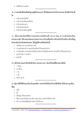รวบรวมเผยแพรโดย ประพันธ เวารัมย http://pun2013.bth.cc http://pun9.bth.cc http://valrom2012.fix.gs หนา 3
จ. ไม่มีข้อใดกล่าวถูกต้อง
**********************************
10. การขอเพิ่มชื่อโดยมีหลักฐานสูติบัตรแบบเก่า ซึ่งไม่มีเลขประจําตัวประชาชน ต้องยื่นคําร้องที่
ใด
ก. สํานักทะเบียนใดก็ได้
ข. สํานักทะเบียนที่บุคคลนั้นเกิด
ค. สํานักทะเบียนกลาง
ง. สํานักทะเบียนจังหวัด
จ. สํานักทะเบียนที่ออกสูติบัตร
**********************************
11. เมื่อนายทะเบียนได้รับการตอบรับการแจ้งย้ายเข้า (ท.ร.6 ตอน 2) จากสํานักทะเบียน
ปลายทางแล้ว ให้นายทะเบียนตรวจสอบรายการบ้านเพื่อแจ้งการย้ายเข้าในใบแจ้งการย้ายที่อยู่
กับทะเบียนบ้านในช่องย้ายออก ให้ปฏิบัติตามข้อใดต่อไปนี้
ก. แจ้งต้นทางทราบก่อนดําเนินการต่อ
ข. หากถูกต้องตรงกัน นายทะเบียนลงชื่อกํากับในทะเบียนบ้าน
ค. หากไม่ถูกต้อง นายทะเบียนแก้ไขในทะเบียนบ้านให้ถูกต้องตรงกัน แล้วลงชื่อกํากับในทะเบียนบ้าน
ง. ถูกเฉพาะข้อ ข. และข้อ ค.
จ. ถูกทุกข้อ
**********************************
12. เด็กในสภาพแรกเกิดหรือเด็กอ่อน หมายความว่า เด็กเกิดใหม่ที่มีอายุตามข้อใด
ก. 1 ชั่วโมง
ข. 24 ชั่งโมง
ค. 1 วัน
ง. 7 วัน
จ. ไม่เกิน 28 วัน
**********************************
13. ผู้เยาว์ซึ่งมีชื่อในทะเบียนบ้านคนเดียว จะทําหน้าที่เป็นเจ้าบ้านได้หรือไม่ ข้อใดกล่าวถูกต้อง
ที่สุด
ก. ไม่ได้
ข. ได้
ค. ได้ถ้าผู้เยาว์ร้องขอต่อศาล
ง. ได้ถ้านายทะเบียนพิจารณาเห็นว่า ผู้เยาว์สามารถทําหน้าที่ดังกล่าวได้
จ. ได้ หากกํานันหรือผู้ใหญ่บ้านในตําบลนั้นรับรอง
**********************************
 