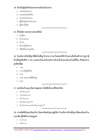 รวบรวมเผยแพรโดย ประพันธ เวารัมย http://pun2013.bth.cc http://pun9.bth.cc http://valrom2012.fix.gs หนา 4
14. ใครเป็นผู้แจ้งย้ายออกจากทะเบียนบ้านกลาง
ก. นายทะเบียนกลาง
ข. นายทะเบียนท้องถิ่น
ค. นายทะเบียนอําเภอ
ง. ผู้มีชื่ออยู่ในทะเบียนกลาง
จ. ผู้มีส่วนได้เสีย
**********************************
15. ปีนักษัตร หมายความตามข้อใด
ก. ปีปฏิทิน
ข. ปีงบประมาณ
ค. ปี พ.ศ.
ง. ปีตามปฏิทินหลวง
จ. ไม่มีข้อใดกล่าวถูกต้อง
**********************************
16. ใบแจ้งการย้ายที่อยู่ มีชื่อย้ายที่อยู่ จํานวน 4 คน ในขณะที่เจ้าบ้านมาแจ้งย้ายเข้าปรากฏว่าผู้
ย้ายที่อยู่เสียชีวิต 1 คน นายทะเบียนจะรับแจ้งการย้ายเข้าในทะเบียนบ้านได้กี่คน ข้อใดกล่าว
ถูกต้องที่สุด
ก. 1 คน
ข. 1 คน คือผู้เสียชีวิต
ค. 3 คน
ง. 3 คน เฉพาะคนที่มีชีวิตอยู่
จ. 4 คน
**********************************
17. ทะเบียนบ้านแบบใหม่ (สมุดพก) เริ่มใช้ครั้งแรกที่จังหวัดใด
ก. จังหวัดนนทบุรี
ข. กรุงเทพมหานคร
ค. จังหวัดสงขลา
ง. จังหวัดสุราษฎร์ธานี
จ. จังหวัดสงขลาและจังหวัดสุราษฎร์ธานี
**********************************
18. การเพิ่มชื่อในทะเบียนบ้าน โดยอาศัยหลักฐานสูติบัตร ใบแจ้งการย้ายที่อยู่ หรือทะเบียนบ้าน
แบบเดิม ผู้ใดมีอํานาจอนุญาต
ก. นายอําเภอ
ข. ปลัดอําเภอ
 