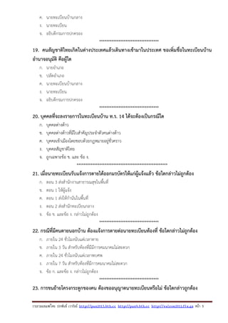 รวบรวมเผยแพรโดย ประพันธ เวารัมย http://pun2013.bth.cc http://pun9.bth.cc http://valrom2012.fix.gs หนา 5
ค. นายทะเบียนบ้านกลาง
ง. นายทะเบียน
จ. อธิบดีกรมการปกครอง
**********************************
19. คนสัญชาติไทยเกิดในต่างประเทศแล้วเดินทางเข้ามาในประเทศ ขอเพิ่มชื่อในทะเบียนบ้าน
อํานาจอนุมัติ คือผู้ใด
ก. นายอําเภอ
ข. ปลัดอําเภอ
ค. นายทะเบียนบ้านกลาง
ง. นายทะเบียน
จ. อธิบดีกรมการปกครอง
**********************************
20. บุคคลที่จะลงรายการในทะเบียนบ้าน ท.ร. 14 ได้จะต้องเป็นกรณีใด
ก. บุคคลต่างด้าว
ข. บุคคลต่างด้าวที่มีใบสําคัญประจําตัวคนต่างด้าว
ค. บุคคลเข้าเมืองโดยชอบด้วยกฎหมายอยู่ชั่วคราว
ง. บุคคลสัญชาติไทย
จ. ถูกเฉพาะข้อ ข. และ ข้อ ง.
****************************************************
21. เมื่อนายทะเบียนรับแจ้งการตายได้ออกมรบัตรให้แก่ผู้แจ้งแล้ว ข้อใดกล่าวไม่ถูกต้อง
ก. ตอน 3 ส่งสํานักงานสาธารณสุขในพื้นที่
ข. ตอน 1 ให้ผู้แจ้ง
ค. ตอน 1 ส่งให้กํานันในพื้นที่
ง. ตอน 2 ส่งสํานักทะเบียนกลาง
จ. ข้อ ข. และข้อ ง. กล่าวไม่ถูกต้อง
**********************************
22. กรณีที่มีคนตายนอกบ้าน ต้องแจ้งการตายต่อนายทะเบียนท้องที่ ข้อใดกล่าวไม่ถูกต้อง
ก. ภายใน 24 ชั่วโมงนับแต่เวลาตาย
ข. ภายใน 3 วัน สําหรับท้องที่มีมีการคมนาคมไม่สะดวก
ค. ภายใน 24 ชั่วโมงนับแต่เวลาพบศพ
ง. ภายใน 7 วัน สําหรับท้องที่มีการคมนาคมไม่สะดวก
จ. ข้อ ก. และข้อ ง. กล่าวไม่ถูกต้อง
**********************************
23. การขนย้ายโครงกระดูกของคน ต้องขออนุญาตนายทะเบียนหรือไม่ ข้อใดกล่าวถูกต้อง
 