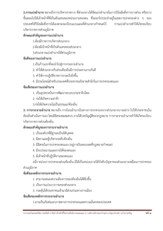 รวบรวมนําเผยแพร่โดย ประพันธ์ เวารัมย์ เจ้าหน้าที่วิเคราะห์นโยบายและแผน 6 ว เทศบาลตําบลนาป่าแซง อ.ปทุมราชวงศา จ.อํานาจเจริญ หน้า 2
2.การแบ่งอํานาจ หมายถึงการบริหารราชการ ที่ส่วนกลางได้จัดแบ่งอํานาจในการวินิจฉัยสั่งการบางส่วน หรือบาง
ขั้นตอนไปให้เจ้าหน้าที่ที่เป็นตัวแทนของหน่วยงานของตน ซึ่งออกไปประจําอยู่ในเขตการปกครองต่าง ๆ ของ
ประเทศให้วินิจฉัยสั่งการได้เองตามระเบียบแบบแผนที่ส่วนกลางกําหนดไว้ การแบ่งอํานาจทําให้เกิดระเบียบ
บริหารราชการส่วนภูมิภาค
ลักษณะสําคัญของการแบ่งอํานาจ
1.ต้องมีราชการบริหารส่วนกลาง
2.ต้องมีเจ้าหน้าที่เป็นตัวแทนของส่วนกลาง
3.ส่วนกลางแบ่งอํานาจให้ส่วนภูมิภาค
ข้อดีของการแบ่งอํานาจ
1.เป็นก้าวแรกที่จะนําไปสู่การกระจายอํานาจ
2. ทําให้ส่วนกลางกับส่วนท้องถิ่นมีการประสานงานกันดี
3. ทําให้การปฏิบัติราชการรวดเร็วยิ่งขึ้น
4. มีประโยชน์สําหรับประเทศที่ประชาชนยังขาดสํานึกในการปกครองตนเอง
ข้อเสียของการแบ่งอํานาจ
1. เป็นอุปสรรคในการพัฒนาระบอบประชาธิปไตย
2. ก่อให้เกิดความล่าช้า
3.ก่อให้เกิดความไม่เป็นธรรมแก่ท้องถิ่น
3. การกระจายอํานาจ หมายถึง การโอนอํานาจในทางการปกครองจากส่วนกลางบางอย่าง ไปให้ประชาชนใน
ท้องถิ่นดําเนินการเอง โดยมีอิสระพอสมควร ภายใต้บทบัญญัติของกฎหมาย การกระจายอํานาจทําให้เกิดระเบียบ
บริหารราชการส่วนท้องถิ่น
ลักษณะสําคัญของการกระจายอํานาจ
1. เป็นองค์กรที่มีฐานะเป็นนิติบุคคล
2. มีสภาและผู้บริหารระดับท้องถิ่น
3. มีอิสระในการปกครองตนเอง (อยู่ภายในขอบเขตที่กฎหมายกําหนด)
4. มีงบประมาณและรายได้ของตนเอง
5. มีเจ้าหน้าที่ปฏิบัติงานของตนเอง
อนึ่ง หน่วยการปกครองส่วนท้องถิ่น มิได้เป็นหน่วยภายใต้บังคับบัญชาของส่วนกลางเหมือนการปกครอง
ส่วนภูมิภาค
ข้อดีของหลักการกระจายอํานาจ
1. สามารถสนองความต้องการของท้องถิ่นได้ดียิ่งขึ้น
2. เป็นการแบ่งเบาภาระของส่วนกลาง
3. กระตุ้นให้ประชาชนเข้ามามีส่วนร่วมทางการเมือง
ข้อเสียของหลักการกระจายอํานาจ
1.อาจเป็นภัยต่อเอกภาพทางการปกครองและความมั่นคงของประเทศ
 