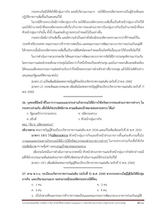 รวบรวมนําเผยแพร่โดย ประพันธ์ เวารัมย์ เจ้าหน้าที่วิเคราะห์นโยบายและแผน 6 ว เทศบาลตําบลนาป่าแซง อ.ปทุมราชวงศา จ.อํานาจเจริญ หน้า 30
กระทรวงใดมิได้จัดให้มีกลุ่มภารกิจ และมีปริมาณงานมาก จะให้มีรองปลัดกระทรวงเป็นผู้ช่วยสั่งและ
ปฏิบัติราชการเพิ่มขึ้นเป็นสองคนก็ได้
ในกรณีที่กระทรวงใดมีการจัดกลุ่มภารกิจ จะให้มีรองปลัดกระทรวงเพิ่มขึ้นเป็นหัวหน้ากลุ่มภารกิจก็ได้
และให้อํานาจหน้าที่ของปลัดกระทรวงที่เกี่ยวกับราชการของส่วนราชการในกลุ่มภารกิจเป็นอํานาจหน้าที่ของ
หัวหน้ากลุ่มภารกิจนั้น ทั้งนี้ เว้นแต่จะมีกฎกระทรวงกําหนดไว้เป็นอย่างอื่น
กระทรวงใดมีภารกิจเพิ่มขึ้น และมีความจําเป็นอย่างยิ่งต้องมีรองปลัดกระทรวงมากกว่าที่กําหนดไว้ใน
วรรคห้าหรือวรรคหก คณะกรรมการข้าราชการพลเรือน และคณะกรรมการพัฒนาระบบราชการจะร่วมกันอนุมัติ
ให้กระทรวงนั้นมีรองปลัดกระทรวงเพิ่มขึ้นเป็นกรณีพิเศษโดยจะกําหนดเงื่อนไขหรือเงื่อนเวลาไว้ด้วยหรือไม่ก็ได้
ในการดําเนินการตามวรรคเจ็ด ให้คณะกรรมการพัฒนาระบบราชการจัดให้มีการประชุมพิจารณาร่วมกัน
โดยกรรมการแต่ละฝ่ายจะต้องมาประชุมไม่น้อยกว่ากึ่งหนึ่งจึงจะเป็นองค์ประชุม และในการออกเสียงลงมติจะต้อง
ได้คะแนนเสียงของกรรมการแต่ละฝ่ายเกินกว่ากึ่งหนึ่งของกรรมการฝ่ายดังกล่าวที่มาประชุม แล้วให้นํามติดังกล่าว
เสนอคณะรัฐมนตรีพิจารณาต่อไป
[มาตรา 21 แก้ไขเพิ่มเติมโดยพระราชบัญญัติระเบียบบริหารราชการแผ่นดิน (ฉบับที่ 2) พ.ศ. 2545]
[มาตรา 21 วรรคเจ็ดและวรรคแปด เพิ่มเติมโดยพระราชบัญญัติระเบียบบริหารราชการแผ่นดิน (ฉบับที่ 7)
พ.ศ. 2550]
*********************************
36. บุคคลที่มีหน้าที่ในการวางแผนและประสานกิจกรรมให้มีการใช้ทรัพยากรของส่วนราชการต่างๆ ใน
กระทรวงร่วมกัน เพื่อให้เกิดประสิทธิภาพ ตามมติและเป้าหมายของกระทรวง ได้แก่
ก. รัฐมนตรีว่าการกระทรวง ข. ปลัดกระทรวง
ค. อธิบดี ง. หัวหน้ากลุ่มภารกิจ
ตอบ “ข้อ ข. ปลัดกระทรวง”
อธิบายตาม พระราชบัญญัติระเบียบบริหารราชการแผ่นดิน พ.ศ. 2534 และแก้ไขเพิ่มเติม(ฉบับที่ 8) พ.ศ. 2553
มาตรา 19/1 ให้ปลัดกระทรวง หัวหน้ากลุ่มภารกิจและหัวหน้าส่วนราชการตั้งแต่ระดับกรมขึ้นไป
วางแผนและประสานกิจกรรมให้มีการใช้ทรัพยากรของส่วนราชการต่างๆ ในกระทรวงร่วมกันเพื่อให้เกิด
ประสิทธิภาพ ความคุ้มค่า และบรรลุเป้าหมายของกระทรวง
เพื่อประโยชน์ในการดําเนินการตามวรรคหนึ่ง หัวหน้าส่วนราชการและหัวหน้ากลุ่มภารกิจดังกล่าวจะมี
มติให้นํางบประมาณที่แต่ละส่วนราชการได้รับจัดสรรมาดําเนินการและใช้จ่ายร่วมกันก็ได้
[มาตรา 19/1 เพิ่มเติมโดยพระราชบัญญัติระเบียบบริหารราชการแผ่นดิน (ฉบับที่ 5) พ.ศ. 2545]
*********************************
37. ตาม พ.ร.บ. ระเบียบบริหารราชการแผ่นดิน (ฉบับที่ 5) พ.ศ. 2545 หากกระทรวงใดมิได้จัดให้มีกลุ่ม
ภารกิจ และปริมาณงานมาก จะสามารถมีรองปลัดกระทรวงได้กี่คน
ก. 1 คน ข. 2 คน
ค. 3 คน ง. 4 คน
จ. เป็นไปตามที่คณะกรรมการข้าราชการพลเรือนและคณะกรรมการพัฒนาระบบราชการร่วมกันอนุมัติ
 