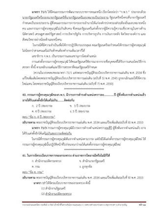 รวบรวมนําเผยแพร่โดย ประพันธ์ เวารัมย์ เจ้าหน้าที่วิเคราะห์นโยบายและแผน 6 ว เทศบาลตําบลนาป่าแซง อ.ปทุมราชวงศา จ.อํานาจเจริญ หน้า 33
มาตรา 71/1 ให้มีคณะกรรมการพัฒนาระบบราชการคณะหนึ่ง เรียกโดยย่อว่า “ก.พ.ร.” ประกอบด้วย
นายกรัฐมนตรีหรือรองนายกรัฐมนตรีที่นายกรัฐมนตรีมอบหมายเป็นประธาน รัฐมนตรีหนึ่งคนที่นายกรัฐมนตรี
กําหนดเป็นรองประธาน ผู้ซึ่งคณะกรรมการการกระจายอํานาจให้แก่องค์กรปกครองส่วนท้องถิ่นมอบหมายหนึ่ง
คน และกรรมการผู้ทรงคุณวุฒิไม่เกินสิบคน ซึ่งคณะรัฐมนตรีแต่งตั้งจากผู้มีความรู้ความเชี่ยวชาญในทางด้าน
นิติศาสตร์ เศรษฐศาสตร์รัฐศาสตร์ การบริหารรัฐกิจ การบริหารธุรกิจ การเงินการคลัง จิตวิทยาองค์การ และ
สังคมวิทยาอย่างน้อยด้านละหนึ่งคน
ในกรณีที่มีความจําเป็นเพื่อให้การปฏิบัติงานบรรลุผล คณะรัฐมนตรีจะกําหนดให้กรรมการผู้ทรงคุณวุฒิ
ไม่น้อยกว่าสามคนแต่ไม่เกินห้าคนต้องทํางานเต็มเวลาก็ได้
เลขาธิการ ก.พ.ร. เป็นกรรมการและเลขานุการโดยตําแหน่ง
การแต่งตั้งกรรมการผู้ทรงคุณวุฒิ ให้คณะรัฐมนตรีพิจารณาจากรายชื่อบุคคลที่ได้รับการเสนอโดยวิธีการ
สรรหา ทั้งนี้ ตามหลักเกณฑ์และวิธีการสรรหาที่คณะรัฐมนตรีกําหนด
[ความในวรรคสองของมาตรา 71/1 แห่งพระราชบัญญัติระเบียบบริหารราชการแผ่นดิน พ.ศ. 2534 ซึ่ง
แก้ไขเพิ่มเติมโดยพระราชบัญญัติระเบียบบริหารราชการแผ่นดิน (ฉบับที่ 5) พ.ศ. 2545 ถูกยกเลิกและให้ใช้ความ
ใหม่แทน โดยพระราชบัญญัติระเบียบบริหารราชการแผ่นดิน (ฉบับที่ 7) พ.ศ. 2550]
*********************************
40. กรรมการผู้ทรงคุณวุฒิของก.พ.ร. มีวาระการดํารงตําแหน่งคราวละ.............ปี ผู้ซึ่งพ้นจากตําแหน่งแล้ว
อาจได้รับแต่งตั้งอีกได้แต่ไม่เกิน.........ติดต่อกัน
ก. 2 ปี /สองวาระ ข. 3 ปี /สองวาระ
ค. 4 ปี /สองวาระ ง. 5 ปี /สองวาระ
ตอบ “ข้อ ก. 4 ปี /สองวาระ”
อธิบายตาม พระราชบัญญัติระเบียบบริหารราชการแผ่นดิน พ.ศ. 2534 และแก้ไขเพิ่มเติม(ฉบับที่ 8) พ.ศ. 2553
มาตรา 71/3 กรรมการผู้ทรงคุณวุฒิมีวาระการดํารงตําแหน่งคราวละสี่ปี ผู้ซึ่งพ้นจากตําแหน่งแล้ว อาจ
ได้รับแต่งตั้งอีกได้แต่ไม่เกินสองวาระติดต่อกัน
ในกรณีที่กรรมการผู้ทรงคุณวุฒิพ้นจากตําแหน่งตามวาระ แต่ยังมิได้แต่งตั้งกรรมการผู้ทรงคุณวุฒิใหม่ ให้
กรรมการผู้ทรงคุณวุฒินั้นปฏิบัติหน้าที่ไปก่อนจนกว่าจะได้แต่งตั้งกรรมการผู้ทรงคุณวุฒิใหม่
*********************************
41. ในการจัดระเบียบราชการของกระทรวง ส่วนราชการใดอาจมีหรือไม่มีก็ได้
ก. สํานักงานปลัดกระทรวง ข. สํานักนายกรัฐมนตรี
ค. กรม ง. ถูกทุกข้อ
ตอบ “ข้อ ค. กรม”
อธิบายตาม พระราชบัญญัติระเบียบบริหารราชการแผ่นดิน พ.ศ. 2534 และแก้ไขเพิ่มเติม(ฉบับที่ 8) พ.ศ. 2553
มาตรา 17 ให้จัดระเบียบราชการของกระทรวง ดังนี้
(1) สํานักงานรัฐมนตรี
(2) สํานักงานปลัดกระทรวง
 