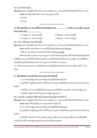 รวบรวมนําเผยแพร่โดย ประพันธ์ เวารัมย์ เจ้าหน้าที่วิเคราะห์นโยบายและแผน 6 ว เทศบาลตําบลนาป่าแซง อ.ปทุมราชวงศา จ.อํานาจเจริญ หน้า 39
ตอบ “ค. จังหวัด อําเภอ”
อธิบายตาม พระราชบัญญัติระเบียบบริหารราชการแผ่นดิน พ.ศ. 2534 และแก้ไขเพิ่มเติม(ฉบับที่ 8) พ.ศ. 2553
มาตรา 51 ให้จัดระเบียบบริหารราชการส่วนภูมิภาค ดังนี้
(1) จังหวัด
(2) อําเภอ
*********************************
50. ให้รวมท้องที่หลายๆ อําเภอตั้งขึ้นเป็นจังหวัดมีฐานะเป็น.......................การตั้ง ยุบ และเปลี่ยนแปลงเขต
จังหวัด ให้ตราเป็น................................
ก. ส่วนภูมิภาค / พระราชบัญญัติ ข. นิติบุคคล / พระราชบัญญัติ
ค. ส่วนภูมิภาค / พระราชกฤษฎีกา ง. นิติบุคคล / พระราชกฤษฎีกา
ตอบ “ข้อ ข. นิติบุคคล / พระราชบัญญัติ”
อธิบายตาม พระราชบัญญัติระเบียบบริหารราชการแผ่นดิน พ.ศ. 2534 และแก้ไขเพิ่มเติม(ฉบับที่ 8) พ.ศ. 2553
มาตรา 52 ให้รวมท้องที่หลายๆ อําเภอตั้งขึ้นเป็นจังหวัดมีฐานะเป็นนิติบุคคล
การตั้ง ยุบ และเปลี่ยนแปลงเขตจังหวัด ให้ตราเป็นพระราชบัญญัติ
เพื่อประโยชน์ในการบริหารงานแบบบูรณาการในจังหวัดหรือกลุ่มจังหวัด ให้จังหวัดหรือกลุ่มจังหวัดยื่นคํา
ขอจัดตั้งงบประมาณได้ ทั้งนี้ ตามหลักเกณฑ์ วิธีการ และเงื่อนไขที่กําหนดในพระราชกฤษฎีกา ในกรณีนี้ให้ถือว่า
จังหวัดหรือกลุ่มจังหวัดเป็นส่วนราชการตามกฎหมายว่าด้วยวิธีการงบประมาณ
[ความในวรรคสามของมาตรา 52 เพิ่มเติมโดยพระราชบัญญัติระเบียบบริหารราชการแผ่นดิน (ฉบับที่ 7) พ.ศ.
2550]
*********************************
51. ข้อใดไม่ใช่อํานาจของจังหวัดภายในเขตจังหวัด ดังต่อไปนี้
ก. นําภารกิจของรัฐและนโยบายของรัฐบาลไปปฏิบัติให้เกิดผลสัมฤทธิ์
ข. ดูแลให้มีการปฏิบัติและบังคับการให้เป็นไปตามกฎหมาย เพื่อให้เกิดความสงบเรียบร้อยและเป็นธรรม
ในสังคม
ค. จัดให้มีการบริการภาครัฐเพื่อให้ประชาชนสามารถเข้าถึงได้อย่างเสมอหน้า รวดเร็วและมีคุณภาพ
ง. ส่งเสริมการพัฒนาสตรี เด็กและเยาวชน ผู้สูงอายุและพิการ
ตอบ “ตอบ ข้อ ง. ส่งเสริมการพัฒนาสตรี เด็กและเยาวชน ผู้สูงอายุและพิการ”
อธิบายตาม พระราชบัญญัติระเบียบบริหารราชการแผ่นดิน พ.ศ. 2534 และแก้ไขเพิ่มเติม(ฉบับที่ 8) พ.ศ. 2553
มาตรา 52/1 ให้จังหวัดมีอํานาจภายในเขตจังหวัด ดังต่อไปนี้
(1) นําภารกิจของรัฐและนโยบายของรัฐบาลไปปฏิบัติให้เกิดผลสัมฤทธิ์
(2) ดูแลให้มีการปฏิบัติและบังคับการให้เป็นไปตามกฎหมาย เพื่อให้เกิดความสงบเรียบร้อยและเป็นธรรม
ในสังคม
(3) จัดให้มีการคุ้มครอง ป้องกัน ส่งเสริม และช่วยเหลือประชาชนและชุมชนที่ด้อยโอกาสเพื่อให้ได้รับ
ความเป็นธรรมทั้งด้านเศรษฐกิจและสังคมในการดํารงชีวิตอย่างพอเพียง
 