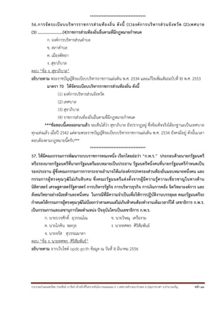 รวบรวมนําเผยแพร่โดย ประพันธ์ เวารัมย์ เจ้าหน้าที่วิเคราะห์นโยบายและแผน 6 ว เทศบาลตําบลนาป่าแซง อ.ปทุมราชวงศา จ.อํานาจเจริญ หน้า 43
*********************************
56.การจัดระเบียบบริหารราชการส่วนท้องถิ่น ดังนี้ (1)องค์การบริหารส่วนจังหวัด (2)เทศบาล
(3) …………………….(4)ราชการส่วนท้องถิ่นอื่นตามที่มีกฎหมายกําหนด
ก. องค์การบริหารส่วนตําบล
ข. สภาตําบล
ค. เมืองพัทยา
ง. สุขาภิบาล
ตอบ “ข้อ ง. สุขาภิบาล”
อธิบายตาม พระราชบัญญัติระเบียบบริหารราชการแผ่นดิน พ.ศ. 2534 และแก้ไขเพิ่มเติม(ฉบับที่ 8) พ.ศ. 2553
มาตรา 70 ให้จัดระเบียบบริหารราชการส่วนท้องถิ่น ดังนี้
(1) องค์การบริหารส่วนจังหวัด
(2) เทศบาล
(3) สุขาภิบาล
(4) ราชการส่วนท้องถิ่นอื่นตามที่มีกฎหมายกําหนด
***ข้อสอบนี้เคยออกมาแล้ว จะเห็นได้ว่า สุขาภิบาล ยังปรากฏอยู่ ซึ่งข้อเท็จจริงได้ยกฐานะเป็นเทศบาล
ทุกแห่งแล้ว เมื่อปี 2542 แต่ตามพระราชบัญญัติระเบียบบริหารราชการแผ่นดิน พ.ศ. 2534 ยังคงมีอยู่ ดังนั้นเวลา
ตอบต้องตามกฎหมายนี้ครับ***
*********************************
57. ให้มีคณะกรรมการพัฒนาระบบราชการคณะหนึ่ง เรียกโดยย่อว่า “ก.พ.ร.” ประกอบด้วยนายกรัฐมนตรี
หรือรองนายกรัฐมนตรีที่นายกรัฐมนตรีมอบหมายเป็นประธาน รัฐมนตรีหนึ่งคนที่นายกรัฐมนตรีกําหนดเป็น
รองประธาน ผู้ซึ่งคณะกรรมการการกระจายอํานาจให้แก่องค์กรปกครองส่วนท้องถิ่นมอบหมายหนึ่งคน และ
กรรมการผู้ทรงคุณวุฒิไม่เกินสิบคน ซึ่งคณะรัฐมนตรีแต่งตั้งจากผู้มีความรู้ความเชี่ยวชาญในทางด้าน
นิติศาสตร์ เศรษฐศาสตร์รัฐศาสตร์ การบริหารรัฐกิจ การบริหารธุรกิจ การเงินการคลัง จิตวิทยาองค์การ และ
สังคมวิทยาอย่างน้อยด้านละหนึ่งคน ในกรณีที่มีความจําเป็นเพื่อให้การปฏิบัติงานบรรลุผล คณะรัฐมนตรีจะ
กําหนดให้กรรมการผู้ทรงคุณวุฒิไม่น้อยกว่าสามคนแต่ไม่เกินห้าคนต้องทํางานเต็มเวลาก็ได้ เลขาธิการ ก.พ.ร.
เป็นกรรมการและเลขานุการโดยตําแหน่ง ปัจจุบันใครเป็นเลขาธิการ ก.พ.ร.
ก. นายบวรศักดิ์ อุวรรณโณ ข. นายวิษณุ เครืองาม
ค. นายโภคิน พลกุล ง. นายทศพร ศิริสัมพันธ์
จ. นายจรัส สุวรรณมาลา
ตอบ “ข้อ ง. นายทศพร ศิริสัมพันธ์”
อธิบายตาม จากเว็บไซต์ opdc.go.th ข้อมูล ณ วันที่ 8 มีนาคม 2556
 