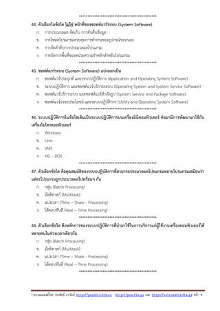 รวบรวมเผยแพรโดย ประพันธ เวารัมย http://pun2013.bth.cc http://pun.fix.gs และ http://valrom2012.fix.gs หนา 9
**********************************************
44. ตัวเลือกในข้อใด ไม่ใช่ หน้าที่ของซอฟต์แวร์ระบบ (System Software)
ก. การประมวลผล จัดเก็บ การค้นคืนข้อมูล
ข. การโหลดโปรแกรมควบคุมการทํางานของอุปกรณ์รอบนอก
ค. การจัดลําดับการประมวลผลโปรแกรม
ง. การจัดการพื้นที่ของหน่วยความจําหลักสําหรับโปรแกรม
**********************************************
45. ซอฟต์แวร์ระบบ (System Software) แบ่งออกเป็น
ก. ซอฟต์แวร์ประยุกต์ และระบบปฏิบัติการ (Application and Operating System Software)
ข. ระบบปฏิบัติการ และซอฟต์แวร์บริการระบบ (Operating System and System Service Software)
ค. ซอฟต์แวร์บริการะบบ และซอฟต์แวร์สําเร็จรูป (System Service and Package Software)
ง. ซอฟต์แวร์อรรถประโยชน์ และระบบปฏิบัติการ (Utility and Operating System Software)
**********************************************
46. ระบบปฏิบัติการในข้อใดเดิมเป็นระบบปฏิบัติการบนเครื่องมินิคอมพิวเตอร์ ต่อมามีการพัฒนามาใช้กับ
เครื่องไมโครคอมพิวเตอร์
ก. Windows
ข. Unix
ค. VMS
ง. MS – DOS
**********************************************
47. ตัวเลือกข้อใด คือคุณสมบัติของระบบปฏิบัติการที่สามารถประมวลผลโปรแกรมหลายโปรแกรมเสมือนว่า
แต่ละโปรแกรมถูกประมวลผลไปพร้อมๆ กัน
ก. กลุ่ม (Batch Processing)
ข. มัลติทาสก์ (Multitask)
ค. แบ่งเวลา (Time – Share - Processing)
ง. โต้ตอบทันที (Real – Time Processing)
**********************************************
48. ตัวเลือกข้อใด คือหลักการของระบบปฏิบัติการที่นํามาใช้ในการบริการแก่ผู้ใช้งานเครื่องคอมพิวเตอร์ได้
หลายคนในช่วงเวลาเดียวกัน
ก. กลุ่ม (Batch Processing)
ข. มัลติทาสก์ (Multitask)
ค. แบ่งเวลา (Time – Share - Processing)
ง. โต้ตอบทันที (Real – Time Processing)
**********************************************
 