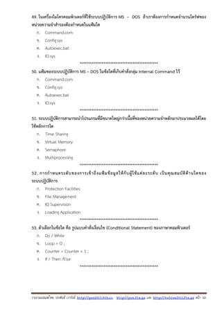 รวบรวมเผยแพรโดย ประพันธ เวารัมย http://pun2013.bth.cc http://pun.fix.gs และ http://valrom2012.fix.gs หนา 10
49. ในเครื่องไมโครคอมพิวเตอร์ที่ใช้ระบบปฏิบัติการ MS – DOS ถ้าเราต้องการกําหนดจํานวนไดร์ฟของ
หน่วยความจําสํารองต้องกําหนดในแฟ้มใด
ก. Command.com
ข. Config.sys
ค. Autoexec.bat
ง. IO.sys
**********************************************
50. แฟ้มของระบบปฏิบัติการ MS – DOS ในข้อใดที่เก็บคําสั่งกลุ่ม Internal Command ไว้
ก. Command.com
ข. Config.sys
ค. Autoexec.bat
ง. IO.sys
**********************************************
51. ระบบปฏิบัติการสามารถนําโปรแกรมที่มีขนาดใหญ่กว่าเนื้อที่ของหน่วยความจําหลักมาประมวลผลได้โดย
ใช้หลักการใด
ก. Time Sharing
ข. Virtual Memory
ค. Semaphore
ง. Multiprocessing
**********************************************
52. การกําหนดระดับของการเข้าถึงแฟ้มข้อมูลให้กับผู้ใช้แต่ละระดับ เป็นคุณสมบัติด้านใดของ
ระบบปฏิบัติการ
ก. Protection Facilities
ข. File Management
ค. IQ Supervision
ง. Loading Application
**********************************************
53. ตัวเลือกในข้อใด คือ รูปแบบคําสั่งเงื่อนไข (Conditional Statement) ของภาษาคอมพิวเตอร์
ก. Do / While
ข. Loop = O ;
ค. Counter = Counter + 1 ;
ง. If / Then /Else
**********************************************
 