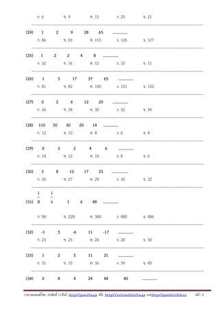 รวบรวมเผยแพรโดย ประพันธ เวารัมย http://pun.fix.gs หรือ http://valrom2012.fix.gs และhttp://pun2013.bth.cc หนา 3
ก. 6 ข. 9 ค. 15 ง. 20 จ. 21
---------------------------------------------------------------------------------------------------------------------------------------
(24) 1 2 9 28 65 ...............
ก. 86 ข. 93 ค. 115 ง. 126 จ. 127
---------------------------------------------------------------------------------------------------------------------------------------
(25) 1 2 2 4 8 ...............
ก. 32 ข. 16 ค. 12 ง. 10 จ. 11
---------------------------------------------------------------------------------------------------------------------------------------
(26) 1 5 17 37 65 ...............
ก. 81 ข. 82 ค. 100 ง. 101 จ. 102
----------------------------------------------------------------------------------------------------------------------------------------
(27) 0 2 6 12 20 ...............
ก. 26 ข. 28 ค. 30 ง. 32 จ. 34
---------------------------------------------------------------------------------------------------------------------------------------
(28) 110 50 30 20 14 ...............
ก. 12 ข. 10 ค. 8 ง. 6 จ. 4
---------------------------------------------------------------------------------------------------------------------------------------
(29) 0 2 2 4 6 ...............
ก. 14 ข. 12 ค. 10 ง. 8 จ. 6
----------------------------------------------------------------------------------------------------------------------------------------
(30) 5 8 12 17 23 ...............
ก. 26 ข. 27 ค. 29 ง. 30 จ. 32
---------------------------------------------------------------------------------------------------------------------------------------
(31) 1 6 48 ...............
ก. 96 ข. 228 ค. 384 ง. 480 จ. 486
---------------------------------------------------------------------------------------------------------------------------------------
(32) -1 5 -6 11 -17 ...............
ก. 23 ข. 25 ค. 26 ง. 28 จ. 30
----------------------------------------------------------------------------------------------------------------------------------------
(33) 1 2 5 11 21 ...............
ก. 31 ข. 33 ค. 36 ง. 39 จ. 40
----------------------------------------------------------------------------------------------------------------------------------------
(34) 0 8 4 24 48 80 ...............
 