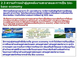 10
ความมั่นคงทางอาหาร นํ้า และพลังงาน จะมีความสําคัญกับความเป็ นอยู่
ของประชากรโลก ไปพร้อมๆกับแนวคิดสู่การพัฒนาที่ยั่งยืนการเป็ นมิตรกับ
สิ่งแวดล้อม รวมถึงทิศทางของการพัฒนาสู่ SDG ของ
เกิดกระบวนการบรูณาการของสาขาวิชาเพื่อพัฒนาแนวคิดในการใช้และ
การจัดการทรัพยากรอย่างเห็นคุณค่า การเพิ่มมูลค่า รวมถึงแนวคิดของ
การใช้ทรัพยากรแบบไม่มีของเหลือทิ้ง(Zero-waste) หรือการนํามาใช้
ใหม่ หรือใช้แล้วไม่หมดไป
การมุ่งสู่เศรษฐกิจสีเขียวหรือ green economy จะทําให้เกิดการปรับเปลี่ยน
การศึกษาด้านเศรษฐศาสตร์เกษตร เศรษฐศาสตร์ เศรษฐศาสตร์อาหาร ธุรกิจ
การเกษตร และรวมถึงการจัดการทรัพยากร ต้องปรับตัวโดยและจะต้องผูกโยง
ด้านวิทยาศาสต์ชีวภาพมากขึ้นในหลายมหาวิทยาลัยจึงสร้างพันธกิจร่วม
โดยรวมการศึกษาด้านเศรษฐศาสต์เกษตร เศรษฐศาสตร์อาหารและ
เศรษฐศาสตร์ทรัพยากรเข้ากับ Bio-science
2.3 ความก้าวหน้าสู่ยุคพลังงานสะอาดและการเป็ น bio-
base economy
 