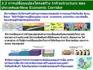 3.2 การเปลี่ยนแปลงโครงสร้าง Infrastructure ของ
ประเทศและNew Economic Corridor
การพัฒนาในโครงสร้างด้านการคมนาคมขนส่ง การลงทุนวิจัยในเชิง Area
Base ได้นําไปสู่การเปลี่ยนแปลง rural economic activities และเกิดขึ้น
ของเศรษฐกิจชุมชนรูปแบบใหม่
การผลิตและการค้าของชุมชนสามารถเชื่อมต่อกับตลาดสมัยใหม่ และ
ตลาดระหว่างประเทศ มีการผลิตสินค้าที่มีลักษณะจําเพาะ มีคุณภาพ ได้
มาตรฐาน นําไปสู่การเปลี่ยนแปลงในการใช้ทรัพยากร สิ่งแวดล้อม และการ
ลงทุน ของชุมชน
ทิศทางของการทําการเกษตรจะมีรูปแบบของการเป็ น ธุรกิจ
ฟาร์มมากขึ้น มีการนํานวัตกรรมมาสร้างคุณค่าและมูลค่า
ให้กับตัวสินค้า ไปพร้อมๆกับการหดตัวลงของครัวเรือนเกษตร
 