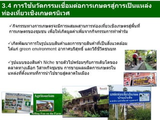 กิจกรรมทางการเกษตรจะมีการผสมผสานการท่องเที่ยวเชิงเกษตรสู่พื้นที่
การเกษตรของชุมชน เพื่อให ้เกิดมูลค่าเพิ่มจากกิจกรรมการทําฟาร์ม
เกิดพัฒนาการในรูปแบบสินค ้าและการขายสินค ้าที่เป็นสิ่งแวดล ้อม
ได ้แก่ green environment อากาศบริสุทธิ์ และวิถีชีวิตชนบท
รูปแบบของสินค ้า Niche ขายตัวไปพร ้อมๆกับการเติบโตของ
ตลาดทางเลือก วิสาหกิจชุมชน การขายผลผลิตการเกษตรใน
แหล่งที่ตั้งแทนที่การนําไปขายสู่ตลาดในเมือง
3.4 การใช้นวัตกรรมเชื่อมต่อการเกษตรสู่การเป็ นแหล่ง
ท่องเที่ยวเชิงเกษตรนิเวศ
 