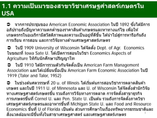 1.1 ความเป็ นมาของสาขาวิชาเศรษฐศ่าสตร์เกษตรใน
USA
 จากการประชุมของ American Economic Association ในปี 1892 ซึ่งได ้มีการ
อภิปรายถึงปัญหาความตกตํ่าของราคาสินค ้าเกษตรและหาทางแก ้ไข เพื่อให ้
เกษตรกรในอเมริกามีสวัสดิภาพและความเป็นอยู่ที่ดีขึ้น ได ้นําไปสู่การหารือกันถึง
การเรียน การสอน และการวิจัยทางด ้านเศรษฐศาสตร์เกษตร
 ในปี 1909 University of Wisconsin ได ้จัดตั้ง Dept. of Agr. Economics
ในขณะที่ Iowa Sate U. ได ้เปิดการสอนในวิชา Economics Aspects of
Agriculture ใหักับนักศึกษาปริญญาโท
 ในปี 1910 ได ้มีการรวมตัวกันจัดตั้งเป็น American Farm Management
Association และได ้เปลี่ยนชื่อเป็น American Farm Economic Association ในปี
1919 (Talor and Talor, 1952)
 ในช่วงต ้นศตวรรษที่ 20 u. of Illinois ได ้เริ่มต ้นการสอนวิชาการตลาดสินค ้า
เกษตร และในปี 1911 U. of Minnesota และ U. of Wisconsin ได ้จัดตั้งสํานักวิจัย
ทางเศรษฐศาสตร์เกษตรขึ้น รวมถึงการวิจัยทางการตลาด การจัดตั้งสาขาธุรกิจ
การเกษตรขึ้นที่ Cornel U. และ Pen. State U. เป็นต ้น รวมถึงการจัดตั้งภาควิชา
เศรษฐศาสตร์เกษตรและอาหารขึ้นที่ Michigan State U. และ Food and Resource
Economics ขึ้นที่ U of Florida เป็นต ้น ส่วนการศึกษาในเรื่องทรัพยากรธรรมชาติและ
สิ่งแวดล ้อมจะมีขึ้นทั้งในสาขาเศรษฐศาสตร์ และเศรษฐศาสตร์เกษตร
3
 