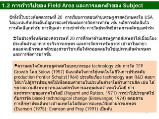 1.2 การก้าวไปของ Field Area และการแตกตัวของ Subject
4
ทั้งนี้ในช่วงต ้นศตวรรษที่ 20 การเรียนการสอนด ้านเศรษฐศาสตร์เกษตรใน USA
ได ้มุ่งเน้นกับประเด็นปัญหาของฟาร์มและการจัดการฟาร์ม เช่น หลักการตัดสินใจ
การคัดเลือกฟาร์ม การตีมูลค่า การเช่าฟาร์ม การวัดประสิทธิภาพการผลิตของฟาร์ม
ในช่วงครึ่งหลังของศตวรรษที่ 20 การศึกษาด ้านเศรษฐศาสต์เกษตรได ้เชื่อมโยง
ประเด็นด ้านอาหาร ธุรกิจการเกษตร และการจัดการทรัพยากร เข ้ามาในสาขา
ตลอดจนมีการแตกตัวของสาขาวิชาเพื่อให ้ครอบคลุมในโซ่อุปทานสินค ้าเกษตร
และการจัดการมากขึ้น
ความสนใจนักเศรษฐศาสต์ในบทบาทของ technology เช่น การวัด TFP
Growth โดย Solow (1957) มีแนวคิดในการใช ้เทคโนโลยีในการปรับระดับ
production frontier Schultz(1964) ประเด็นเรื่อง technology และ R&D ต่อมา
ได ้นําไปสู่การประยุกต์ใช ้เพื่อตอบคําถามในประเด็นต่างๆในด ้านการผลิต เช่น ได ้
ขยายความถึงบทบาทขององค์กรในการลงทุนค ้นคว ้าเทคโนโลยี การ
แพร่กระจายของเทคโนโลยี (Hayami and Ruttan, 1971) การนําไปประยุกต์ใช ้
กับการวัด biased technological change (Binswanger, 1974) ตลอดจน
การศึกษาประเด็นทางด ้านเทคโนโลยีต่อการลงทุนวิจัยด ้านการเกษตร
(Evanson (1975); Evanson and Pray (1991) เป็นต ้น
 