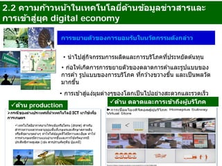 2.2 ความก้าวหน้าในเทคโนโลยี่ด้านข้อมูลข่าวสารและ
การเข้าสู่ยุค digital economy
การขยายตัวของการยอมรับในนวัตกรรมดังกล่าว
• นําไปสู่กิจกรรมการผลิตและการบริโภคที่ประหยัดต ้นทุน
• ก่อให ้เกิดการการขยายตัวของตลาดการค ้าและรูปแบบของ
การค ้า รูปแบบของการบริโภค ที่กว ้างขวางขึ้น และเป็นพลวัต
มากขึ้น
• การเข ้าสู่แง่มุมต่างๆของโลกเป็นไปอย่างสะดวกและรวดเร็ว
9
ด้าน production
ด้าน ตลาดและการเข้าถึงผู้บริโภค
 