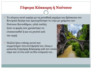 Γέφυρα Κόκκορη ή Νούτσου
 Το πέτρινο αυτό γεφύρι με τη μοναδική καμάρα του βρίσκεται στο
Κεντρικό Ζαγόρι και πρωτοχτίστηκε το 1750 με χρήματα του
Νούτσου Κοντοδήμου, αλλά πολλές
ήταν οι φορές που χρειάστηκε να
επισκευασθεί ή και να χτιστεί από
την αρχή.
 Πολλοί ήταν επίσης αυτοί που
συμμετείχαν στη συντήρησή του, όπως ο
μυλωνάς Γρηγόρης Κόκκορης από τον οποίο
πήρε και το ένα από τα δύο ονόματά του.
 