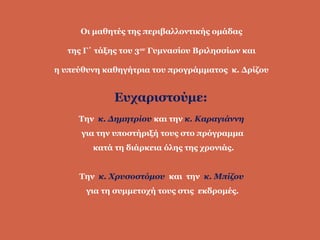 Οι μαθητές της περιβαλλοντικής ομάδας
της Γ΄ τάξης του 3ου
Γυμνασίου Βριλησσίων και
η υπεύθυνη καθηγήτρια του προγράμματος κ. Δρίζου
Ευχαριστούμε:
Την κ. Δημητρίου και την κ. Καραγιάννη
για την υποστήριξή τους στο πρόγραμμα
κατά τη διάρκεια όλης της χρονιάς.
Την κ. Χρυσοστόμου και την κ. Μπίζου
για τη συμμετοχή τους στις εκδρομές.
 