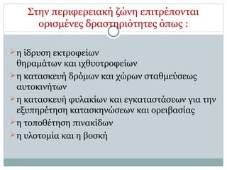 Στην περιφερειακή ζώνη επιτρέπονται
ορισμένες δραστηριότητες όπως :
η ίδρυση εκτροφείων
θηραμάτων και ιχθυοτροφείων
η κατασκευή δρόμων και χώρων σταθμεύσεως
αυτοκινήτων
η κατασκευή φυλακίων και εγκαταστάσεων για την
εξυπηρέτηση κατασκηνώσεων και ορειβασίας
η τοποθέτηση πινακίδων
η υλοτομία και η βοσκή
 