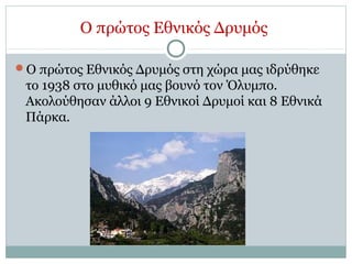 Ο πρώτος Εθνικός Δρυμός
Ο πρώτος Εθνικός Δρυμός στη χώρα μας ιδρύθηκε
το 1938 στο μυθικό μας βουνό τον Όλυμπο.
Ακολούθησαν άλλοι 9 Εθνικοί Δρυμοί και 8 Εθνικά
Πάρκα.
 
