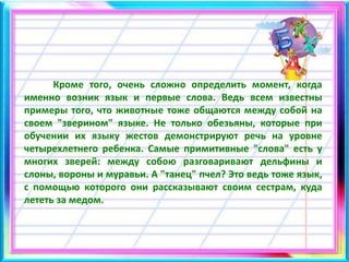 Кроме того, очень сложно определить момент, когда
именно возник язык и первые слова. Ведь всем известны
примеры того, что животные тоже общаются между собой на
своем "зверином" языке. Не только обезьяны, которые при
обучении их языку жестов демонстрируют речь на уровне
четырехлетнего ребенка. Самые примитивные "слова" есть у
многих зверей: между собою разговаривают дельфины и
слоны, вороны и муравьи. А "танец" пчел? Это ведь тоже язык,
с помощью которого они рассказывают своим сестрам, куда
лететь за медом.
 