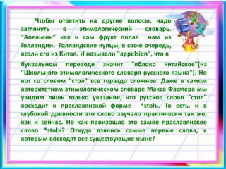 Чтобы ответить на другие вопосы, надо
заглянуть в этимологический словарь.
"Апельсин" как и сам фрукт попал нам из
Голландии. Голландские купцы, в свою очередь,
везли его из Китая. И называли "appelsien", что в
буквальном переводе значит "яблоко китайское"(из
"Школьного этимологического словаря русского языка"). Но
вот со словом "стол" все гораздо сложнее. Даже в самом
авторитетном этимологическом словаре Макса Фасмера мы
увидим лишь только указание, что русское слово "стол"
восходит к праславянской форме *stolъ. То есть, и в
глубокой древности это слово звучало практически так же,
как и сейчас. Но как произошло это самое праславянское
слово *stolъ? Откуда взялись самые первые слова, к
которым восходят все существующие ныне?
 