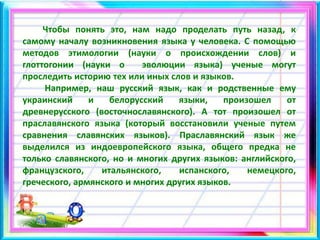 Чтобы понять это, нам надо проделать путь назад, к
самому началу возникновения языка у человека. С помощью
методов этимологии (науки о происхождении слов) и
глоттогонии (науки о эволюции языка) ученые могут
проследить историю тех или иных слов и языков.
Например, наш русский язык, как и родственные ему
украинский и белорусский языки, произошел от
древнерусского (восточнославянского). А тот произошел от
праславянского языка (который восстановили ученые путем
сравнения славянских языков). Праславянский язык же
выделился из индоевропейского языка, общего предка не
только славянского, но и многих других языков: английского,
французского, итальянского, испанского, немецкого,
греческого, армянского и многих других языков.
 