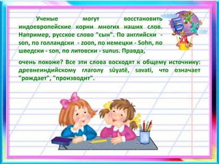 Ученые могут восстановить
индоевропейские корни многих наших слов.
Например, русское слово "сын". По английски -
son, по голландски - zoon, по немецки - Sohn, по
шведски - son, по литовски - sunus. Правда,
очень похоже? Все эти слова восходят к общему источнику:
древнеиндийскому глаголу sūуаtē, savati, что означает
"рождает", "производит".
 