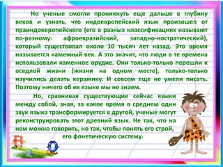 Но ученые смогли проникнуть еще дальше в глубину
веков и узнать, что индоевропейский язык произошел от
праиндоевропейского (его в разных классификациях называют
по-разному: афроевразийский, западно-ностратический),
который существовал около 10 тысяч лет назад. Это время
называется каменный век. А это значит, что люди в те времена
использовали каменное орудие. Они только-только перешли к
оседлой жизни (жизни на одном месте), только-только
научились делать керамику. И совсем еще не умели писать.
Поэтому ничего об их языке мы не знаем.
Но, сравнивая существующие сейчас языки
между собой, зная, за какое время в среднем один
звук языка трансформируется в другой, ученые могут
реконструировать этот древний язык. Не так, что на
нем можно говорить, но так, чтобы понять его строй,
его фонетическую систему.
 
