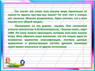 Так значит все слова всех языков мира произошли от
какого-то одного пра-пра-пра языка? На этот счет у ученых
нет согласия. Мнения разделились. Одни считают, что у всех
языков есть общий предок.
Посмотрите на это дерево языков. Оно составлено
ученым-лингвистом А.Ю.Милитаревым, «Знание-сила», март
1989. По нему можно проследить историю всех-всех языков
мира. Хочу обратить ваше внимание, что это только один из
множества вариантов классификации, поэтому данные
хронологии и реконструкция состава древних языковых
групп может отличаться от других источников.
 