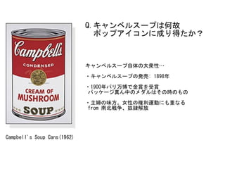 Campbell's	Soup	Cans(1962)
キャンベルスープ自体の大衆性…	
・キャンベルスープの発売:	1898年	
・1900年パリ万博で金賞を受賞	
	パッケージ真ん中のメダルはその時のもの	
・主婦の味方。女性の権利運動にも重...