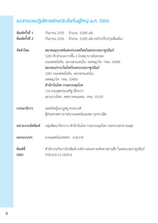 แนวทางเวชปฏิบัติการรักษาวัณโรคในผู้ใหญ่ พ.ศ. 2555
พิมพ์ครั้งที่ 1		 กันยายน 2555	 จำ�นวน  5,000 เล่ม
พิมพ์ครั้งที่ 2		 กันยายน 2556	 จำ�นวน  5,000 เล่ม (ฉบับปรับปรุงเพิ่มเติม)
จัดทำ�โดย		 	 สมาคมอุรเวชช์แห่งประเทศไทยในพระบรมราชูปถัมภ์
	 	 	 1281 ตึกอำ�นวยการชั้น 2 โรงพยาบาลโรคปอด
	 	 	 ถนนพหลโยธิน  แขวงสามเสนใน  เขตพญาไท  กทม. 10400	 	 	
			 สมาคมปราบวัณโรคในพระบรมราชูปถัมภ์
	 	 	 1281 ถนนพหลโยธิน  แขวงสามเสนใน
	 	 	 เขตพญาไท  กทม. 10400	
			 สำ�นักวัณโรค กรมควบคุมโรค
	 	 	 116 ถนนสุดประเสริฐ (ฝั่งขวา)
	 	 	 แขวงบางโคล่  เขตบางคอแหลม  กทม. 10120
บรรณาธิการ		 แพทย์หญิงนาฏพธู สงวนวงศ์
	 	 	 ผู้ช่วยศาสตราจารย์นายแพทย์มนะพล กุลปราณีต
หน่วยงานจัดพิมพ์	 กลุ่มพัฒนาวิชาการ สำ�นักวัณโรค กรมควบคุมโรค กระทรวงสาธารณสุข
ออกแบบปก	 	 นายแพทย์เฉวตสรร   นามวาท
พิมพ์ที่		 	 สำ�นักงานกิจการโรงพิมพ์ องค์การสงเคราะห์ทหารผ่านศึก ในพระบรมราชูปถัมภ์
ISBN	 	 	 978-616-11-1839-6
ข
 