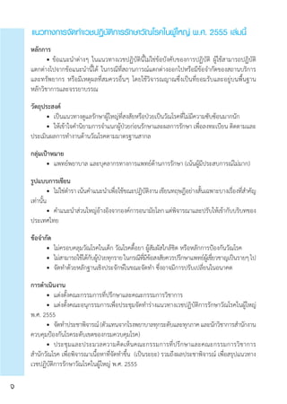 หลักการ
	 • ข้อแนะนำ�ต่างๆ ในแนวทางเวชปฏิบัตินี้ไม่ใช่ข้อบังคับของการปฏิบัติ ผู้ใช้สามารถปฏิบัติ
แตกต่างไปจากข้อแนะนำ�นี้ได้ ในกรณีที่สถานการณ์แตกต่างออกไปหรือมีข้อจำ�กัดของสถานบริการ
และทรัพยากร หรือมีเหตุผลที่สมควรอื่นๆ โดยใช้วิจารณญาณซึ่งเป็นที่ยอมรับและอยู่บนพื้นฐาน	
หลักวิชาการและจรรยาบรรณ
วัตถุประสงค์
	 •	 เป็นแนวทางดูแลรักษาผู้ใหญ่ที่สงสัยหรือป่วยเป็นวัณโรคที่ไม่มีความซับซ้อนมากนัก
	 •	 ให้เข้าใจคำ�นิยามการจำ�แนกผู้ป่วยก่อนรักษาและผลการรักษา เพื่อลงทะเบียน ติดตามและ
ประเมินผลการทำ�งานด้านวัณโรคตามมาตรฐานสากล
กลุ่มเป้าหมาย
	 • 	แพทย์พยาบาล และบุคลากรทางการแพทย์ด้านการรักษา (เน้นผู้มีประสบการณ์ไม่มาก)
รูปแบบการเขียน
	 •	 ไม่ใช่ตำ�รา เน้นคำ�แนะนำ�เพื่อใช้ขณะปฏิบัติงาน เขียนทฤษฎีอย่างสั้นเฉพาะบางเรื่องที่สำ�คัญ
เท่านั้น
	 •	 คำ�แนะนำ�ส่วนใหญ่อ้างอิงจากองค์การอนามัยโลก แต่พิจารณาและปรับให้เข้ากับบริบทของ
ประเทศไทย
ข้อจำ�กัด
	 •	 ไม่ครอบคลุมวัณโรคในเด็ก วัณโรคดื้อยา ผู้สัมผัสใกล้ชิด หรือหลักการป้องกันวัณโรค  
	 •	 ไม่สามารถใช้ได้กับผู้ป่วยทุกรายในกรณีที่มีข้อสงสัยควรปรึกษาแพทย์ผู้เชี่ยวชาญเป็นรายๆไป
	 •	 จัดทำ�ด้วยหลักฐานเชิงประจักษ์ในขณะจัดทำ� ซึ่งอาจมีการปรับเปลี่ยนในอนาคต
การดำ�เนินงาน
	 •	 แต่งตั้งคณะกรรมการที่ปรึกษาและคณะกรรมการวิชาการ
	 •	 แต่งตั้งคณะอนุกรรมการเพื่อประชุมจัดทำ�ร่างแนวทางเวชปฏิบัติการรักษาวัณโรคในผู้ใหญ่
พ.ศ. 2555
	 •	 จัดทำ�ประชาพิจารณ์(ตัวแทนจากโรงพยาบาลทุกระดับและทุกภาคและนักวิชาการสำ�นักงาน
ควบคุมป้องกันโรคระดับเขตของกรมควบคุมโรค)
	 •	 ประชุมและประมวลความคิดเห็นคณะกรรมการที่ปรึกษาและคณะกรรมการวิชาการ
สำ�นักวัณโรค เพื่อพิจารณาเนื้อหาที่จัดทำ�ขึ้น  (เป็นระยะ) รวมถึงผลประชาพิจารณ์ เพื่อสรุปแนวทาง
เวชปฏิบัติการรักษาวัณโรคในผู้ใหญ่ พ.ศ. 2555
แนวทางการจัดทำ�เวชปฏิบัติการรักษาวัณโรคในผู้ใหญ่ พ.ศ. 2555 เล่มนี้
จ
 