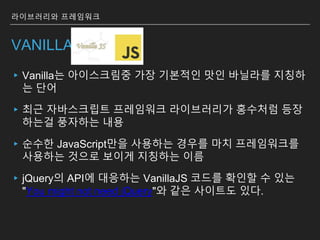 VANILLA JS
▸Vanilla는 아이스크림중 가장 기본적인 맛인 바닐라를 지칭하
는 단어
▸최근 자바스크립트 프레임워크 라이브러리가 홍수처럼 등장
하는걸 풍자하는 내용
▸순수한 JavaScript만을 사용하는 경우를 마치 프레임워크를
사용하는 것으로 보이게 지칭하는 이름
▸jQuery의 API에 대응하는 VanillaJS 코드를 확인할 수 있는
"You might not need jQuery"와 같은 사이트도 있다.
라이브러리와 프레임워크
 