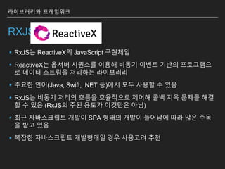 RXJS
▸RxJS는 ReactiveX의 JavaScript 구현체임
▸ReactiveX는 옵서버 시퀀스를 이용해 비동기 이벤트 기반의 프로그램으
로 데이터 스트림을 처리하는 라이브러리
▸주요한 언어(Java, Swift, .NET 등)에서 모두 사용할 수 있음
▸RxJS는 비동기 처리의 흐름을 효율적으로 제어해 콜백 지옥 문제를 해결
할 수 있음 (RxJS의 주된 용도가 이것만은 아님)
▸최근 자바스크립트 개발이 SPA 형태의 개발이 늘어남에 따라 많은 주목
을 받고 있음
▸복잡한 자바스크립트 개발형태일 경우 사용고려 추천
라이브러리와 프레임워크
 