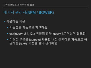 ▸사용하는 이유
▸의존성을 자동으로 체크해줌
▸ex) jquery ui 1.12.x 버전의 경우 jquery 1.7 이상이 필요함
▸이러한 부분을 jquery ui 사용할 버전 선택하면 자동으로 해
당하는 jquery 버전을 같이 관리해줌
자바스크립트 브라우저 외 활용
패키지 관리자(NPM / BOWER)
 