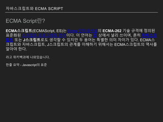 자바스크립트와 ECMA SCRIPT
ECMA Script란?
ECMA스크립트(ECMAScript, ES)는 Ecma 인터내셔널의 ECMA-262 기술 규격에 정의된
표준화된 스크립트 프로그래밍 언어이다. 이 언어는 웹 상에서 널리 쓰이며, 흔히 자바스크
립트 또는 J스크립트로도 생각할 수 있지만 두 용어는 특별한 의미 차이가 있다. ECMA스
크립트와 자바스크립트, J스크립트의 관계를 이해하기 위해서는 ECMA스크립트의 역사를
알아야 한다.
라고 위키백과에 나와있습니다.
한줄 요약 - Javascript의 표준
 